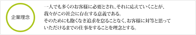 一人でも多くのお客様に必要とされ、それに応えていくことが、我々がこの社会に存在する意義である。そのためにも飽くなき追求を怠ることなく、お客様に対等と思っていただけるまでの仕事をすることを理念とする。